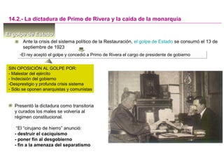 El golpe de EstadoEl golpe de Estado
14.2.- La dictadura de Primo de Rivera y la caída de la monarquía
Ante la crisis del sistema político de la Restauración, el golpe de Estado se consumó el 13 de
septiembre de 1923
-El rey aceptó el golpe y concedió a Primo de Rivera el cargo de presidente de gobierno-El rey aceptó el golpe y concedió a Primo de Rivera el cargo de presidente de gobierno
Presentó la dictadura como transitoria
y curados los males se volvería al
régimen constitucional.
“El “cirujano de hierro” anunció:
- destruir el caciquismo
- poner fin al desgobierno
- fin a la amenaza del separatismo
SIN OPOSICIÓN AL GOLPE POR:
- Malestar del ejército
- Indecisión del gobierno
-Desprestigio y profunda crisis sistema
- Sólo se oponen anarquistas y comunistas
 