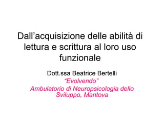 Dall’acquisizione delle abilità di
lettura e scrittura al loro uso
funzionale
Dott.ssa Beatrice Bertelli
“Evolvendo”
Ambulatorio di Neuropsicologia dello
Sviluppo, Mantova
 