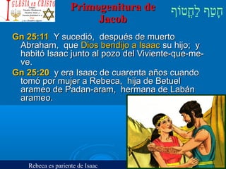 ‫וף‬ֹ‫ף‬‫חוט‬ֳ‫וט‬‫ל‬ַ‫ח‬ ‫וטף‬ַ‫ח‬‫ח‬ָPrimogenitura dePrimogenitura de
JacobJacob
Gn 25:11Gn 25:11 Y sucedió, después de muertoY sucedió, después de muerto
Abraham, queAbraham, que DiosDios bendijo a Isaacbendijo a Isaac su hijo; ysu hijo; y
habitó Isaac junto al pozo del Viviente-que-me-habitó Isaac junto al pozo del Viviente-que-me-
ve.ve.
Gn 25:20Gn 25:20 y era Isaac de cuarenta años cuandoy era Isaac de cuarenta años cuando
tomó por mujer a Rebeca, hija de Betueltomó por mujer a Rebeca, hija de Betuel
arameo de Padan-aram, hermana de Labánarameo de Padan-aram, hermana de Labán
arameo.arameo.
Rebeca es pariente de Isaac
 