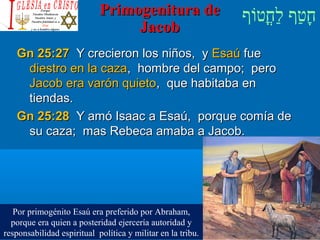 ‫וף‬ֹ‫ף‬‫חוט‬ֳ‫וט‬‫ל‬ַ‫ח‬ ‫וטף‬ַ‫ח‬‫ח‬ָPrimogenitura dePrimogenitura de
JacobJacob
Gn 25:27Gn 25:27 Y crecieron los niños, yY crecieron los niños, y EsaúEsaú fuefue
diestro en la cazadiestro en la caza, hombre del campo; pero, hombre del campo; pero
Jacob era varón quietoJacob era varón quieto, que habitaba en, que habitaba en
tiendas.tiendas.
Gn 25:28Gn 25:28 Y amó Isaac a Esaú, porque comía deY amó Isaac a Esaú, porque comía de
su caza; mas Rebeca amaba a Jacob.su caza; mas Rebeca amaba a Jacob.
Por primogénito Esaú era preferido por Abraham,
porque era quien a posteridad ejercería autoridad y
responsabilidad espiritual política y militar en la tribu.
 