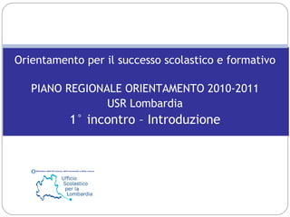 Orientamento per il successo scolastico e formativo PIANO REGIONALE ORIENTAMENTO 2010-2011 USR Lombardia 1° incontro – Introduzione 