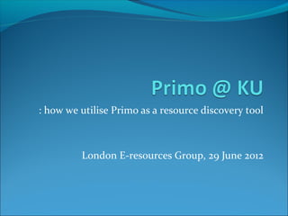 : how we utilise Primo as a resource discovery tool



         London E-resources Group, 29 June 2012
 