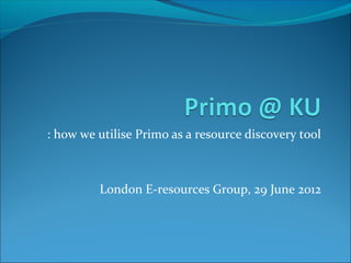 : how we utilise Primo as a resource discovery tool
London E-resources Group, 29 June 2012
 