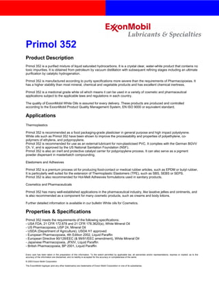 Every care has been taken in the preparation of this information. To the extent permitted by applicable law, all warranties and/or representations, express or implied, as to the
accuracy of the information are disclaimed, and no liability is accepted for the accuracy or completeness of the same.
© 2003 Exxon Mobil Corporation
The ExxonMobil logotype (and any other trademarks) are trademarks of Exxon Mobil Corporation or one of its subsidiaries.
Primol 352
Product Description
Primol 352 is a purified mixture of liquid saturated hydrocarbons. It is a crystal clear, water-white product that contains no
toxic impurities. It is obtained from petroleum by vacuum distillation with subsequent refining stages including an ultimate
purification by catalytic hydrogenation.
Primol 352 is manufactured according to purity specifications more severe than the requirements of Pharmacopoeias. It
has a higher stability than most mineral, chemical and vegetable products and has excellent chemical inertness.
Primol 352 is a medicinal grade white oil which means it can be used in a variety of cosmetic and pharmaceutical
applications subject to the applicable laws and regulations in each country.
The quality of ExxonMobil White Oils is assured for every delivery. These products are produced and controlled
according to the ExxonMobil Product Quality Management System, EN ISO 9000 or equivalent standard.
Applications
Thermoplastics
Primol 352 is recommended as a food packaging-grade plasticiser in general purpose and high impact polystyrene.
White oils such as Primol 352 have been shown to improve the processability and properties of polyethylene, co-
polymers of ethylene, and polypropylene.
Primol 352 is recommended for use as an external lubricant for non-plasticised PVC. It complies with the German BGVV
Ch. V, and is approved by the US National Sanitation Foundation (NSF).
Primol 352 is also an inert and protective catalyst carrier for polypropylene process. It can also serve as a pigment
powder dispersant in masterbatch compounding.
Elastomers and Adhesives
Primol 352 is a premium process oil for producing food-contact or medical rubber articles, such as EPDM or butyl rubber.
It is particularly well suited for the extension of Thermoplastic Elastomers (TPE), such as SBS, SEBS or SEPS.
Primol 352 is also recommended for Hot-Melt Adhesives formulations used in sanitary products.
Cosmetics and Pharmaceuticals
Primol 352 has many well-established applications in the pharmaceutical industry, like laxative jellies and ointments, and
is also recommended as a component for many cosmetic products, such as creams and body lotions.
Further detailed information is available in our bulletin White oils for Cosmetics.
Properties & Specifications
Primol 352 meets the requirements of the following specifications:
- USA FDA, 21 CFR 172.878 and 21 CFR 178.3620(a), White Mineral Oil
- US Pharmacopoeia, USP 24, Mineral Oil
- USDA (Department of Agriculture), USDA H1 approved
- European Pharmacopoeia, 4th Edition 2002, Liquid Paraffin
- European Directive 90/128/EEC (& 99/91/EEC amendment), White Mineral Oil
- Japanese Pharmacopoeia, JPXIV, Liquid Paraffin
- British Pharmacopoeia, BP 2001, Liquid Paraffin
 