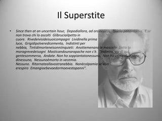 Il Superstite
•   Since then at an uncertain hour, Dopodiallora, ad oraincerta, Quella penaritorna, E se
    non trova chi lo ascolti Glibruciailpetto in
    cuore. Rivedeivisideisuoicompagni Lividinella prima
    luce, Grigidipolveredicemento, Indistinti per
    nebbia, Tintidimorteneisonniinquieti: Anottemenano le mascelle Sotto la
    moragrevedeisogni Masticandounarapache non c'è. "Indietro, via di qui,
    gentesommersa, Andate. Non ho soppiantatonessuno, Non ho usurpatoil pane
    dinessuno, Nessunoèmorto in vecemia.
    Nessuno. Ritornateallavostranebbia. Nonècolpamia se vivo
    erespiro Emangioebevoedormoevestopanni".
 