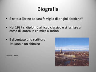 Biografia
• È nato a Torino ad una famiglia di origini ebraiche*

• Nel 1937 si diplomò al liceo classico e si iscrisse al
  corso di laurea in chimica a Torino

• È diventato uno scrittore
  italiano e un chimico


*ebraiche = Jewish
 