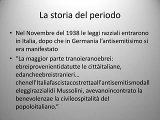 La storia del periodo
• Nel Novembre del 1938 le leggi razziali entrarono
  in Italia, dopo che in Germania l’antisemitisimo si
  era manifestato
• “La maggior parte tranoieranoebrei:
  ebreiprovenientidatutte le cittàitaliane,
  edancheebreistranieri…
  chenell'Italiafascistacostrettaall'antisemitismodall
  eleggirazzialidi Mussolini, avevanoincontrato la
  benevolenzae la civileospitalità del
  popoloitaliano.”
 