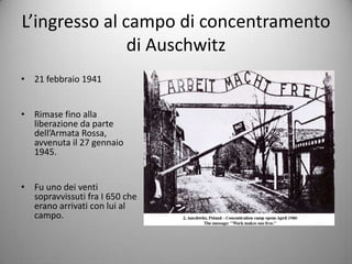 L’ingresso al campo di concentramento
               di Auschwitz
• 21 febbraio 1941


• Rimase fino alla
  liberazione da parte
  dell’Armata Rossa,
  avvenuta il 27 gennaio
  1945.


• Fu uno dei venti
  sopravvissuti fra I 650 che
  erano arrivati con lui al
  campo.
 