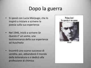 Dopo la guerra
• Si sposò con Lucia Morpugo, che lo
  inspirò a iniziare a scrivere la
  poesia sulla sua esperienza

• Nel 1946, iniziò a scrivere Se
  Questo E’ un uomo, una
  testimonianza della sua esperienza
  ad Auschwitz

• Incontrò uno scarso successo di
  vendita, poi, abbandonò il mondo
  della letteratura e si dedicò alla
  professione di chimico
 
