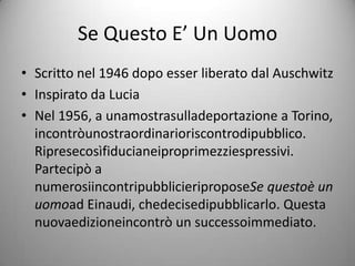 Se Questo E’ Un Uomo
• Scritto nel 1946 dopo esser liberato dal Auschwitz
• Inspirato da Lucia
• Nel 1956, a unamostrasulladeportazione a Torino,
  incontròunostraordinarioriscontrodipubblico.
  Ripresecosìfiducianeiproprimezziespressivi.
  Partecipò a
  numerosiincontripubblicieriproposeSe questoè un
  uomoad Einaudi, chedecisedipubblicarlo. Questa
  nuovaedizioneincontrò un successoimmediato.
 