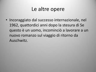 Le altre opere
• Incoraggiato dal successo internazionale, nel
  1962, quattordici anni dopo la stesura di Se
  questo è un uomo, incominciò a lavorare a un
  nuovo romanzo sul viaggio di ritorno da
  Auschwitz.
 