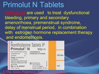 Primolut N Tablets 
Primolut N tablets are used to treat 
dysfunctional bleeding, primary and 
secondary amenorrhoea, premenstrual 
syndrome, delay of menstrual period, in 
combination with estrogen hormone 
replacement therapy and endometriosis. 
© The Swiss Pharmacy, Geneva Switzerland 
 