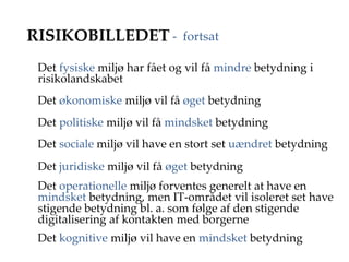 RISIKOBILLEDET
Det fysiske miljø har fået og vil få mindre betydning i
risikolandskabet
Det økonomiske miljø vil få øget betydning
Det politiske miljø vil få mindsket betydning
Det sociale miljø vil have en stort set uændret betydning
Det juridiske miljø vil få øget betydning
Det operationelle miljø forventes generelt at have en
mindsket betydning, men IT-området vil isoleret set have
stigende betydning bl. a. som følge af den stigende
digitalisering af kontakten med borgerne
Det kognitive miljø vil have en mindsket betydning
- fortsat
 