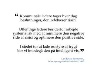 Kommunale ledere tager hver dag
beslutninger, der indebærer risici.
Offentlige ledere bør derfor arbejde
systematisk med at minimere den negative
side af risici og optimere den positive side.
I stedet for at lade os styre af frygt
bør vi imødegå den på intelligent vis.
Lars Løkke Rasmussen,
Indenrigs- og sundhedsminister, 2007
 