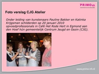 Foto verslag CJG Atelier  Onder leiding van kunstenaars Pauline Bakker en Katinka Krijgsman schilderden op 20 januari 2010 opvoedprofessionals in Café Het Rode Hert in Egmond aan den Hoef hún gemeentelijk Centrum Jeugd en Gezin (CJG).   