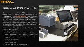Different POS Products
There are so many different POS products that are
needed to ensure the smooth and efficient running of the
POS system. From receipt printers that are used to
print receipts to barcode scanners, label printers, etc.
all these forms an integral part of your POS system.
Always ascertain your business requirements as well as
budget before you purchase various POS products. If you
go overboard with the budget the entire purpose of
installing the system will be wasted.
Here are some vital points to consider while you shop
online for POS appliances:
• Kind of printing that is required in your company
• Task Automation- The system should help
to automate and make easy the tasks as much as
possible
• Inventory Management
• User –Friendliness
• Nature of work and business environment
 