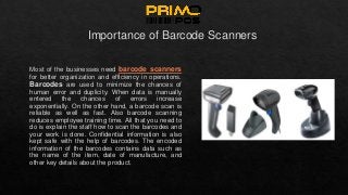 Importance of Barcode Scanners
Most of the businesses need barcode scanners
for better organization and efficiency in operations.
Barcodes are used to minimize the chances of
human error and duplicity. When data is manually
entered the chances of errors increase
exponentially. On the other hand, a barcode scan is
reliable as well as fast. Also barcode scanning
reduces employee training time. All that you need to
do is explain the staff how to scan the barcodes and
your work is done. Confidential information is also
kept safe with the help of barcodes. The encoded
information of the barcodes contains data such as
the name of the item, date of manufacture, and
other key details about the product.
 