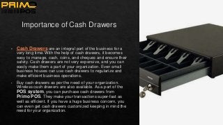 Importance of Cash Drawers
• Cash Drawers are an integral part of the business for a
very long time. With the help of cash drawers, it becomes
easy to manage, cash, coins, and cheques and ensure their
safety. Cash drawers are not very expensive, and you can
easily make them a part of your organization. Even small
business houses can use cash drawers to regularize and
make efficient business operations.
• Buy cash drawers as per the need of your organization.
Wireless cash drawers are also available. As a part of the
POS system, you can purchase cash drawers from
Primo POS. They make your transactions super-fast as
well as efficient. If you have a huge business concern, you
can even get cash drawers customized keeping in mind the
need for your organization.
 