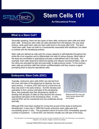 Stem Cells 101
                                                                    An Educational Primer




What is a Stem Cell?

Generally speaking, there are two types of stem cells: embryonic stem cells and adult
stem cells. Embryonic stem cells are cells extracted from the blastula, the very early
embryo, while adult stem cells are stem cells found in the body after birth. The term
“adult stem cells” does not refer to a characteristic associated with adulthood, but rather
a contrast with the developing embryo.

Stem cells are defined as cells with the unique capacity to self-replicate throughout the
entire life of an organism and to differentiate into cells of various tissues. Most cells of
the body are committed or specialized and play a well-defined role in the body. For
example, brain cells respond to electrical signals and release neurotransmitters, cells of
the retina are activated by light and pancreatic ß-cells produce insulin. To the contrary,
stem cells are primitive cells that remain undifferentiated until they receive a signal
prompting them to become specialized cells.



Embryonic Stem Cells (ESC)

Typically, embryonic stem cells (ESC) are derived from
the inner cell mass of the blastocyst or blastula, the very
early embryo. In nature, ESC last only for a brief time as
they only exist in the early embryo. As ESC develop and
specialize to form various cell types of the developing
fetus, they gradually lose their pluripotency (ability to
develop into all types of cells) as they become the various                                  Blastula with the inner cell
specialized cell types of the developing infant. In vitro,                                   mass (arrow) where ESC
                                                                                             are located.
cultured ESC can be maintained and can proliferate almost
eternally.

Although ESC have been studied for a long time as part of the study of embryonic
development, it was only in 1998 that human embryonic stem cells were first
successfully grown in vitro. The successful culture of human ESC immediately spurred
a series of questions: 1) Since ESC can become virtually any cell type of the body,

   This information is for educational purposes only and has not been reviewed by the FDA. This information is not intended to
                                     diagnose, cure, alleviate, mitigate or prevent any disease.

                        Copyright ©2008-2009 Christian Drapeau. Reproduced with permission.
 