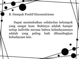 B. Dampak Positif Etnosentrisme
Dapat menimbulkan solidaritas kelompok
yang sangat kuat. Buktinya adalah hampir
setiap individu merasa bahwa kebudayaannya
adalah yang paling baik dibandingkan
kebudayaan lain.
 