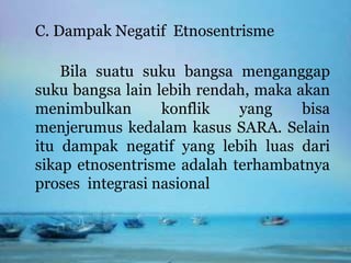 C. Dampak Negatif Etnosentrisme
Bila suatu suku bangsa menganggap
suku bangsa lain lebih rendah, maka akan
menimbulkan konflik yang bisa
menjerumus kedalam kasus SARA. Selain
itu dampak negatif yang lebih luas dari
sikap etnosentrisme adalah terhambatnya
proses integrasi nasional
 