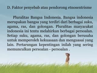 D. Faktor penyebab atau pendorong etnosentrisme
Pluralitas Bangsa Indonesia. Bangsa indonesia
merupakan bangsa yang terdiri dari berbagai suku,
agama, ras, dan golongan. Pluralitas masyarakat
indonesia ini tentu melahirkan berbagai persoalan.
Setiap suku, agama, ras, dan golongan berusaha
untuk memperoleh kekuasaan dan menguasai yang
lain. Pertarungan kepentingan inilah yang sering
memunculkan persoalan - persoalan .
 