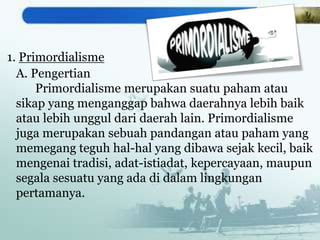 1. Primordialisme
A. Pengertian
Primordialisme merupakan suatu paham atau
sikap yang menganggap bahwa daerahnya lebih baik
atau lebih unggul dari daerah lain. Primordialisme
juga merupakan sebuah pandangan atau paham yang
memegang teguh hal-hal yang dibawa sejak kecil, baik
mengenai tradisi, adat-istiadat, kepercayaan, maupun
segala sesuatu yang ada di dalam lingkungan
pertamanya.
 