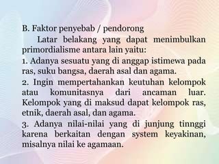 B. Faktor penyebab / pendorong
Latar belakang yang dapat menimbulkan
primordialisme antara lain yaitu:
1. Adanya sesuatu yang di anggap istimewa pada
ras, suku bangsa, daerah asal dan agama.
2. Ingin mempertahankan keutuhan kelompok
atau komunitasnya dari ancaman luar.
Kelompok yang di maksud dapat kelompok ras,
etnik, daerah asal, dan agama.
3. Adanya nilai-nilai yang di junjung tinnggi
karena berkaitan dengan system keyakinan,
misalnya nilai ke agamaan.
 