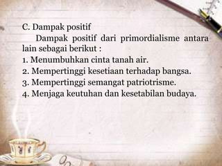 C. Dampak positif
Dampak positif dari primordialisme antara
lain sebagai berikut :
1. Menumbuhkan cinta tanah air.
2. Mempertinggi kesetiaan terhadap bangsa.
3. Mempertinggi semangat patriotrisme.
4. Menjaga keutuhan dan kesetabilan budaya.
 