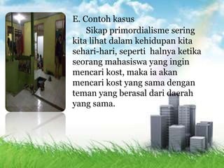 E. Contoh kasus
Sikap primordialisme sering
kita lihat dalam kehidupan kita
sehari-hari, seperti halnya ketika
seorang mahasiswa yang ingin
mencari kost, maka ia akan
mencari kost yang sama dengan
teman yang berasal dari daerah
yang sama.
 