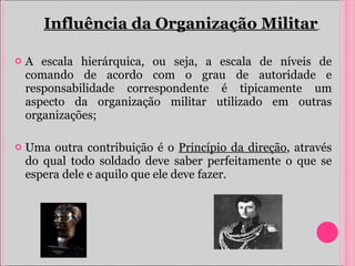 A escala hierárquica, ou seja, a escala de níveis de comando de acordo com o grau de autoridade e responsabilidade correspondente é tipicamente um aspecto da organização militar utilizado em outras organizações; Uma outra contribuição é o  Princípio da direção , através do qual todo soldado deve saber perfeitamente o que se espera dele e aquilo que ele deve fazer. Influência da Organização Militar   