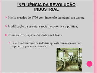 INFLUÊNCIA DA REVOLUÇÃO INDUSTRIAL Início: meados de 1776 com invenção da máquina a vapor;  Modificação da estrutura social, econômica e política; Primeira Revolução é dividida em 4 fases: Fase 1: mecanização da indústria agrícola com máquinas que superam os processos manuais; 