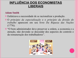 INFLUÊNCIA DOS ECONOMISTAS LIBERAIS Adam Smith Enfatizava a necessidade de se racionalizar a produção. O  princípio da especialização  e o  princípio da divisão do trabalho  aparecem em seu livro  Da Riqueza das Nações  (1776); “ O bom administrador deve preservar a ordem, a economia e a atenção, não devendo se descuidar dos aspectos do controle e da remuneração dos trabalhadores”.  