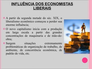 INFLUÊNCIA DOS ECONOMISTAS LIBERAIS A partir da segunda metade do séc. XIX, o liberalismo econômico começou a perder sua enorme influência; O novo capitalismo inicia com a produção em larga escala a partir das grandes concentrações de maquinaria e de mão-de-obra; Surgem situações extremamente problemáticas de organização de trabalho, de ambiente, de concorrência econômica, de padrão de vida, etc. 