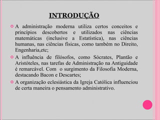 INTRODUÇÃO A administração moderna utiliza certos conceitos e princípios descobertos e utilizados nas ciências matemáticas (inclusive a Estatística), nas ciências humanas, nas ciências físicas, como também no Direito, Engenharia,etc; A influência de filósofos, como Sócrates, Plantão e Aristóteles, nas tarefas de Administração na Antiguidade é remarcável. Com  o surgimento da Filosofia Moderna, destacando Bacon e Descartes; A organização eclesiástica da Igreja Católica influenciou de certa maneira o pensamento administrativo. 