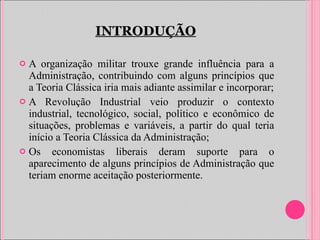 A organização militar trouxe grande influência para a Administração, contribuindo com alguns princípios que a Teoria Clássica iria mais adiante assimilar e incorporar; A Revolução Industrial veio produzir o contexto industrial, tecnológico, social, político e econômico de situações, problemas e variáveis, a partir do qual teria início a Teoria Clássica da Administração; Os economistas liberais deram suporte para o aparecimento de alguns princípios de Administração que teriam enorme aceitação posteriormente. INTRODUÇÃO 