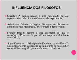 INFLUÊNCIA DOS FILÓSOFOS Sócrates: A administração é uma habilidade pessoal separada do conhecimento técnico e da experiência; Aristóteles: Criador da lógica, distingue três formas de administração: Monarquia, aristocracia e democracia; Francis Bacon: Separa o que essencial do que é acessório: ‘‘Princípio da prevalência do principal sobre o acessório.”; René Descartes: ‘‘Princípio da dúvida ou da evidência”- Não aceitar como verdadeira coisa alguma se não souber com evidência aquilo que é realmente verdadeiro 