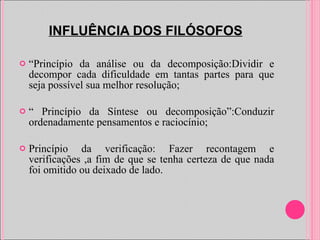 INFLUÊNCIA DOS FILÓSOFOS “ Princípio da análise ou da decomposição:Dividir e decompor cada dificuldade em tantas partes para que seja possível sua melhor resolução; “  Princípio da Síntese ou decomposição”:Conduzir ordenadamente pensamentos e raciocínio; Princípio da verificação: Fazer recontagem e verificações ,a fim de que se tenha certeza de que nada foi omitido ou deixado de lado. 