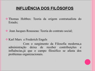 INFLUÊNCIA DOS FILÓSOFOS Thomas Hobbes: Teoria da origem contratualista do Estado; Jean Jacques Rousseau: Teoria do contrato social; Karl Marx  e Frederich Engels  Com o surgimento da Filosofia moderna,a administração deixa de receber contribuições e influências,já que o campo filosófico se afasta dos problemas organizacionais.  