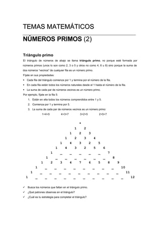 TTEEMMAASS MMAATTEEMMÁÁTTIICCOOSS
______________________________________________________________
NÚMEROS PRIMOS (2)
Triángulo primo
El triángulo de números de abajo se llama triángulo primo, no porque esté formada por
números primos (unos lo son como 2, 3 o 5 y otros no como 4, 6 u 8) sino porque la suma de
dos números “vecinos” de cualquier fila es un número primo.
Fíjate en sus propiedades:
§ Cada fila del triángulo comienza por 1 y termina por el número de la fila.
§ En cada fila están todos los números naturales desde el 1 hasta el número de la fila.
§ La suma de cada par de números vecinos es un número primo.
Por ejemplo, fíjate en la fila 5:
1. Están en ella todos los números comprendidos entre 1 y 5.
2. Comienza por 1 y termina por 5.
3. La suma de cada par de números vecinos es un número primo:
1+4=5 4+3=7 3+2=5 2+5=7
*
1 2
1 2 3
1 2 3 4
1 4 3 2 5
1 4 3 2 5 6
1 _ _ _ _ _ 7
1 _ _ _ _ _ _ 8
1 2 3 4 7 6 5 8 9
1 _ _ _ _ _ _ _ _ 10
1 _ _ _ _ _ _ _ _ _ 11
1 _ _ _ _ _ _ _ _ _ _ 12
ü Busca los números que faltan en el triángulo primo.
ü ¿Qué patrones observas en el triángulo?
ü ¿Cuál es tu estrategia para completar el triángulo?
 