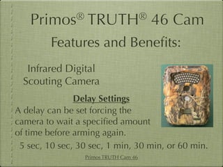 Primos®        TRUTH®               46 Cam
         Features and Beneﬁts:
   Infrared Digital
  Scouting Camera
               Delay Settings
A delay can be set forcing the
camera to wait a speciﬁed amount
of time before arming again.
 5 sec, 10 sec, 30 sec, 1 min, 30 min, or 60 min.
                 Primos TRUTH Cam 46
 