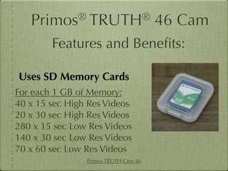 Primos®       TRUTH®               46 Cam
        Features and Beneﬁts:

Uses SD Memory Cards
For each 1 GB of Memory:
40 x 15 sec High Res Videos
20 x 30 sec High Res Videos
280 x 15 sec Low Res Videos
140 x 30 sec Low Res Videos
70 x 60 sec Low Res Videos
                Primos TRUTH Cam 46
 