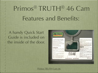 Primos®        TRUTH®                46 Cam
         Features and Beneﬁts:

 A handy Quick Start
 Guide is included on
the inside of the door.




                  Primos TRUTH Cam 46
 