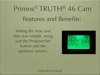 Primos®       TRUTH®               46 Cam
     Features and Beneﬁts:
 Setting the time and
date was simple, using
 just the Program/Set
    button and the
   up/down arrows.



             Primos TRUTH Cam 46
 