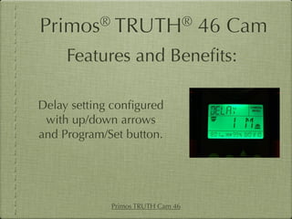 Primos®       TRUTH®               46 Cam
     Features and Beneﬁts:

Delay setting conﬁgured
 with up/down arrows
and Program/Set button.




             Primos TRUTH Cam 46
 