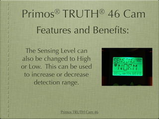 Primos®       TRUTH®               46 Cam
     Features and Beneﬁts:
  The Sensing Level can
also be changed to High
or Low. This can be used
 to increase or decrease
     detection range.



             Primos TRUTH Cam 46
 