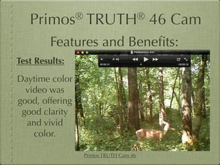 Primos®       TRUTH®                46 Cam
         Features and Beneﬁts:
Test Results:
Daytime color
  video was
good, offering
 good clarity
  and vivid
    color.

                 Primos TRUTH Cam 46
 