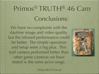 Primos®       TRUTH®                46 Cam
              Conclusions:
 We have no complaints with the
 daytime image and video quality,
but the infrared performance could
  be better. The simple operation
  and setup were a big plus. This
trail camera performed better than
   other game cameras we have
  tested in the same price range.
                Primos TRUTH Cam 46
 