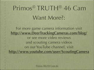 Primos®     TRUTH®                46 Cam
            Want More?:
    For more game camera information visit
 http://www.DeerTrackingCameras.com/blog/
           or see more video reviews
          and scouting camera videos
         on our YouTube channel, visit
http://www.youtube.com/user/ScoutingCamera


              Primos TRUTH Cam 46
 