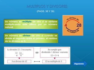 Un número es divisor de otro si cuando se
divide el segundo entre el primero, el residuo
de la división es 0.
Siguiente
(PAGS. 38 Y 39)
Un número es múltiplo de otro si se obtiene
multiplicando este ultimo por un número
natural.
 